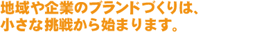 地域や企業のブランディングは、小さな挑戦から始まります。